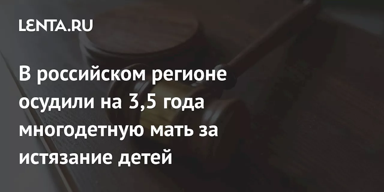 В российском регионе осудили на 3,5 года многодетную мать за истязание детей