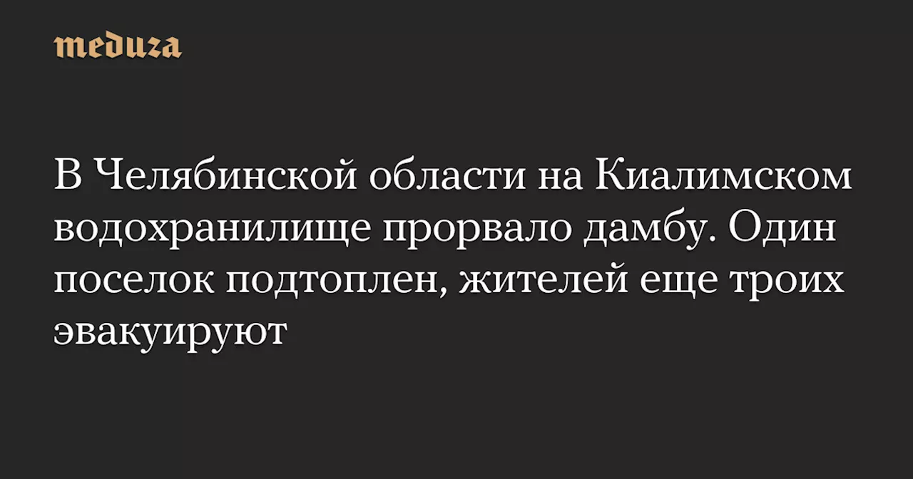 В Челябинской области на Киалимском водохранилище прорвало дамбу. Один поселок подтоплен, жителей еще троих эвакуируют — Meduza