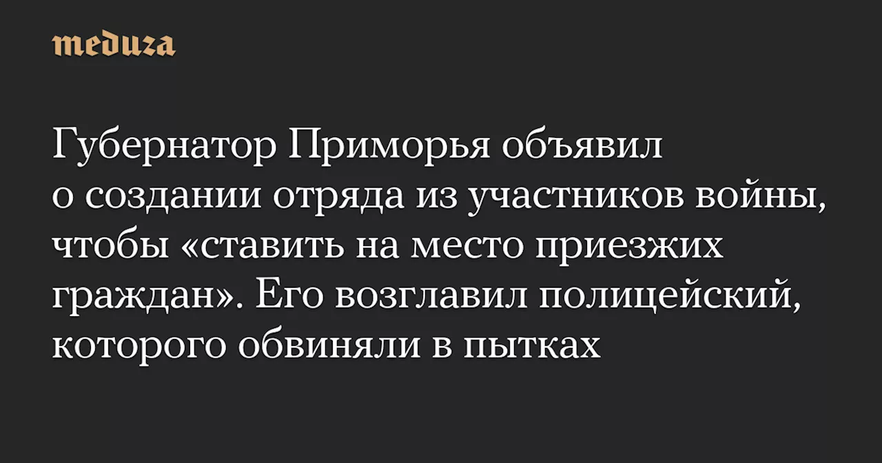 Губернатор Приморья объявил о создании отряда из участников войны, чтобы «ставить на место приезжих граждан». Его возглавил полицейский, которого обвиняли в пытках — Meduza