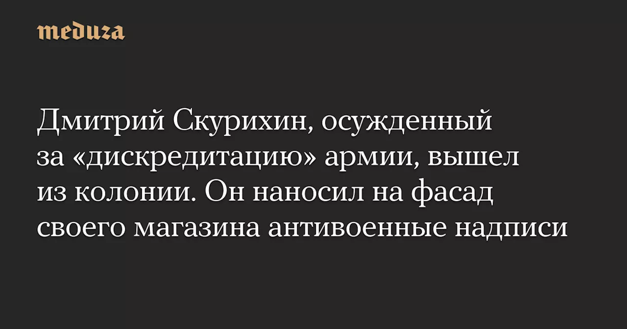 Дмитрий Скурихин, осужденный за «дискредитацию» армии, вышел из колонии. Он наносил на фасад своего магазина антивоенные надписи — Meduza