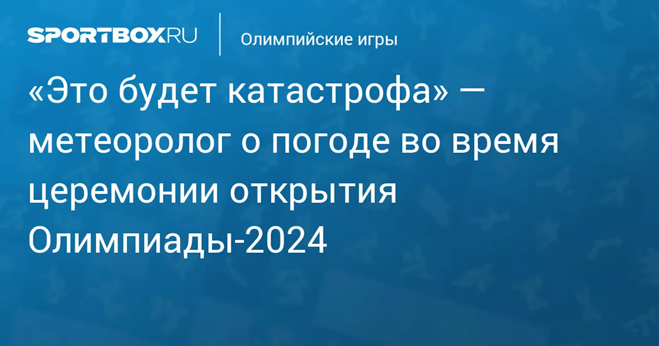 «Это будет катастрофа» — метеоролог о погоде во время церемонии открытия Олимпиады‑2024