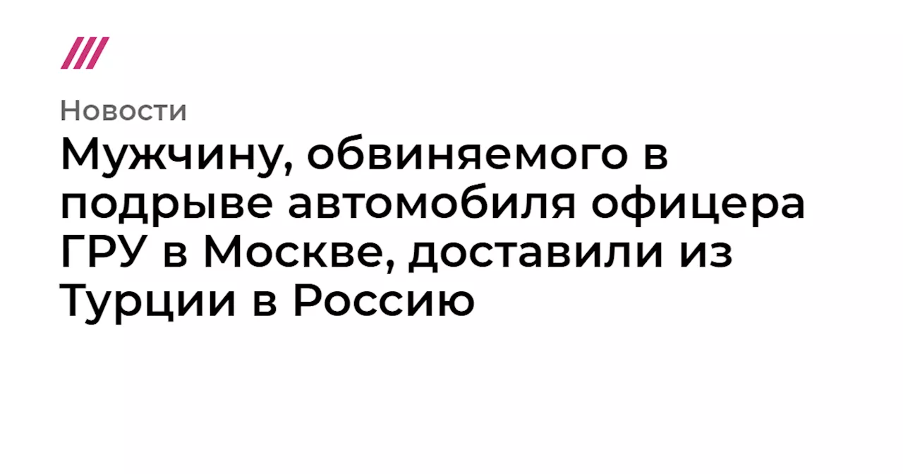 Мужчину, обвиняемого в подрыве автомобиля офицера ГРУ в Москве, доставили из Турции в Россию