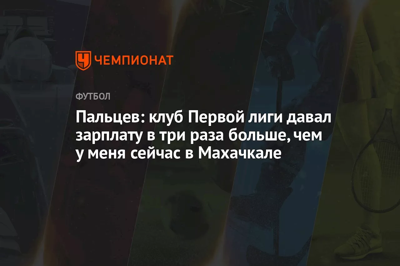 Пальцев: клуб Первой лиги давал зарплату в три раза больше, чем у меня сейчас в Махачкале