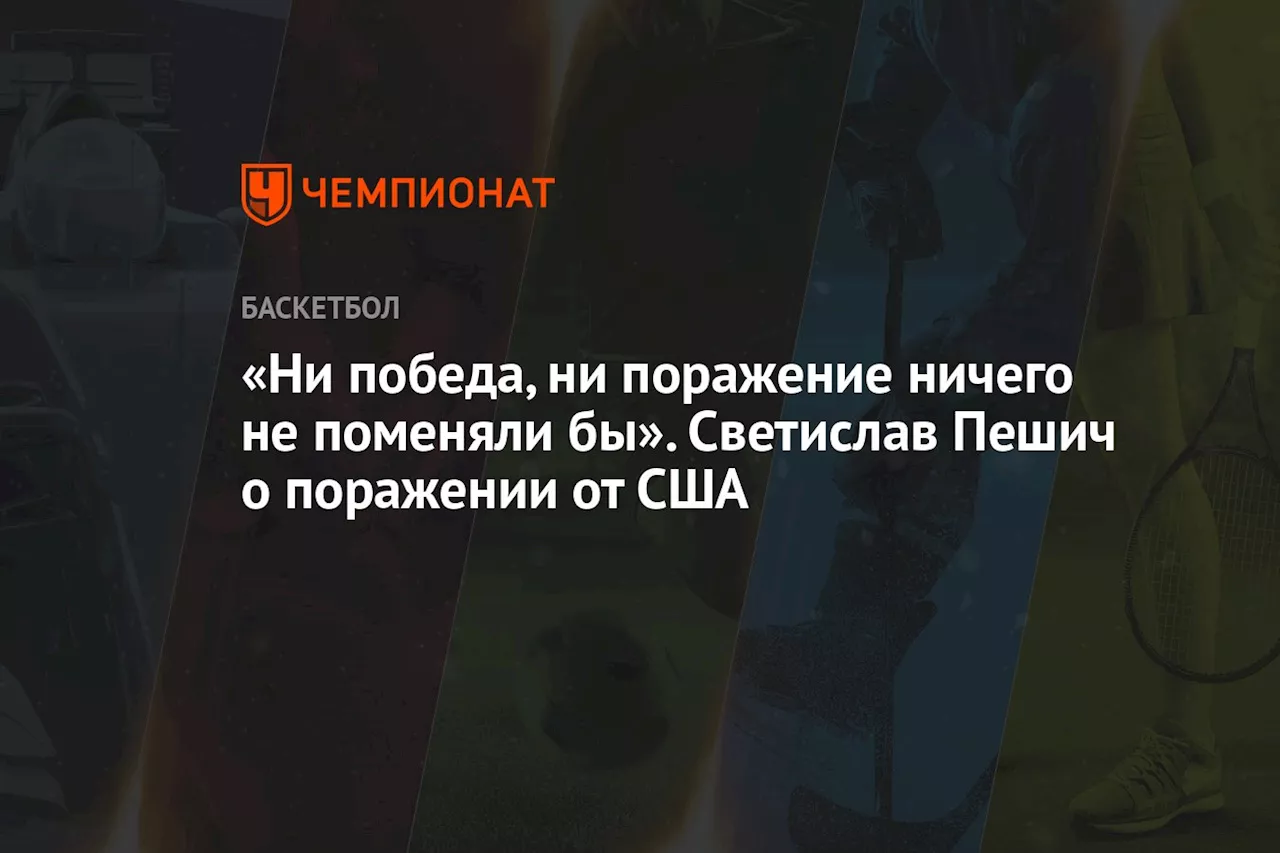 «Ни победа, ни поражение ничего не поменяли бы». Тренер Сербии Пешич — о матче с США