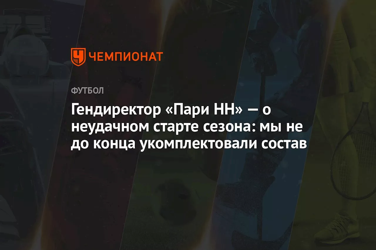 Гендиректор «Пари НН» — о неудачном старте сезона: мы не до конца укомплектовали состав