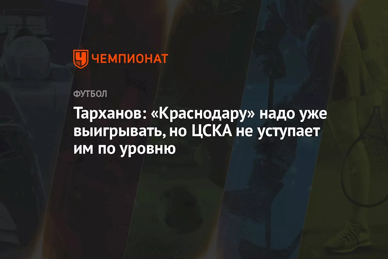 Тарханов: «Краснодару» надо уже выигрывать, но ЦСКА не уступает им по уровню