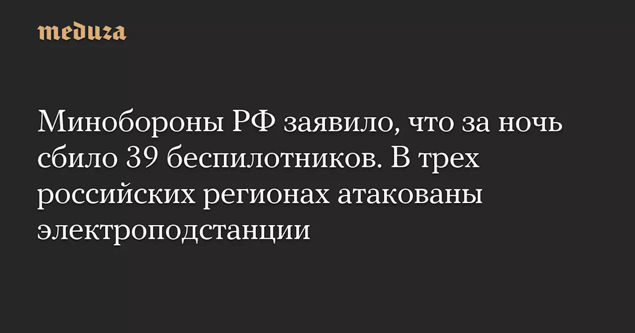 Минобороны РФ заявило, что за ночь сбило 39 беспилотников. В трех российских регионах атакованы электроподстанции — Meduza