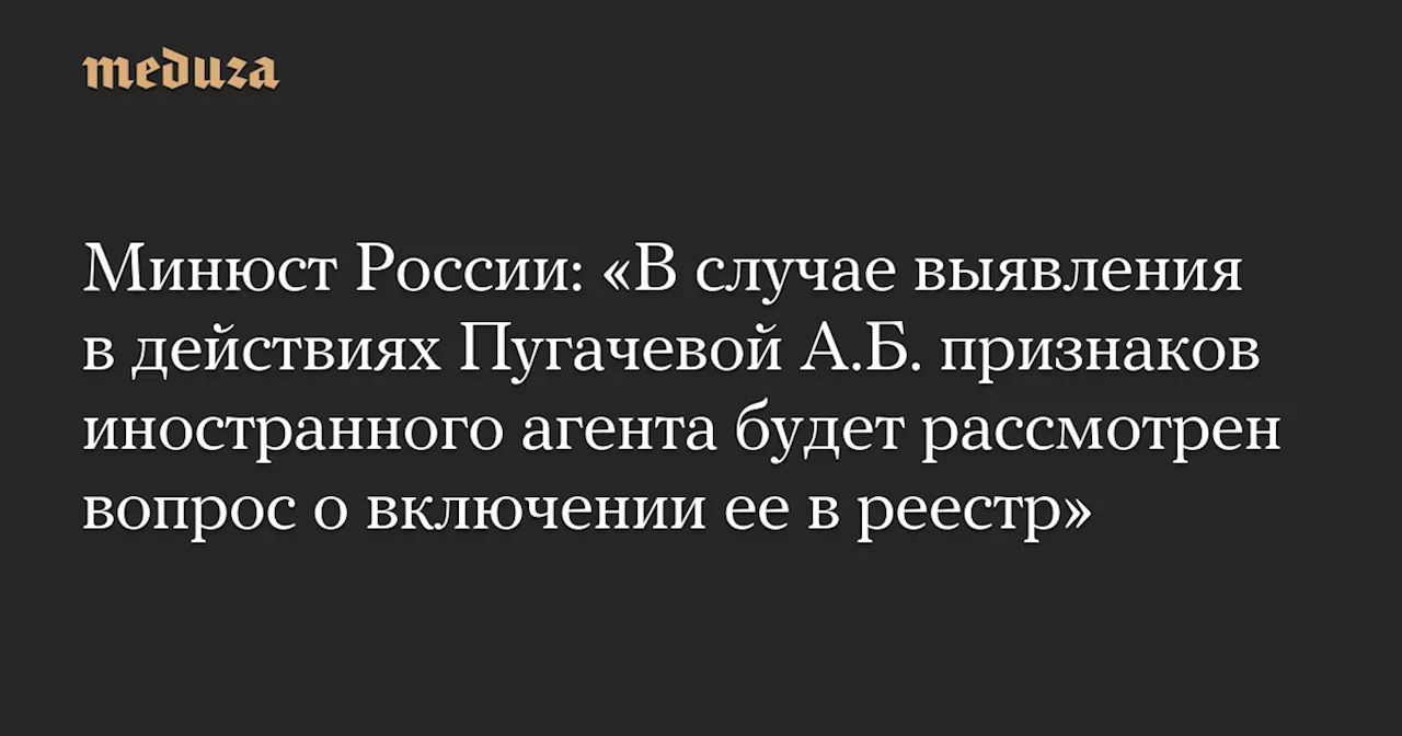 Минюст России: «В случае выявления в действиях Пугачевой А.Б. признаков иностранного агента будет рассмотрен вопрос о включении ее в реестр» — Meduza