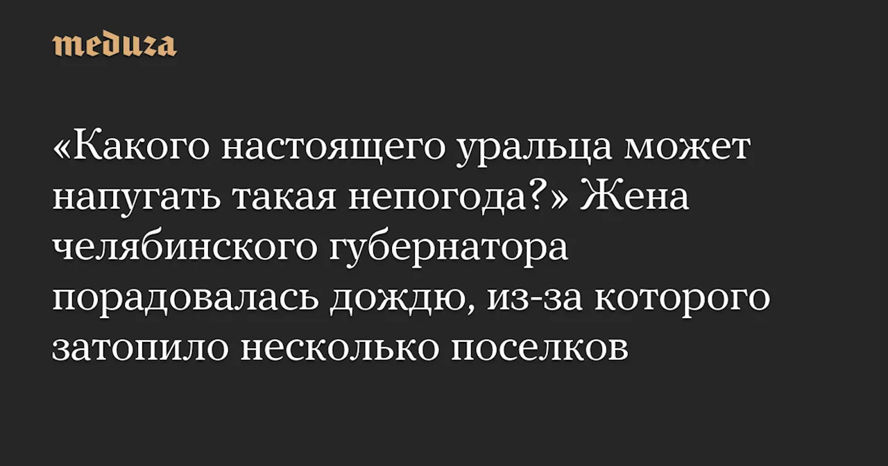 «Какого настоящего уральца может напугать такая непогода?» Жена челябинского губернатора порадовалась дождю, из-за которого затопило несколько поселков — Meduza