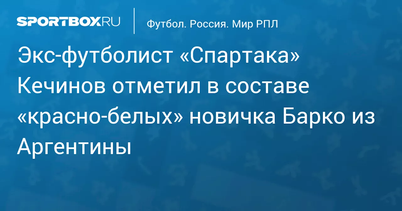 Экс‑футболист «Спартака» Кечинов отметил в составе «красно‑белых» новичка Барко из Аргентины