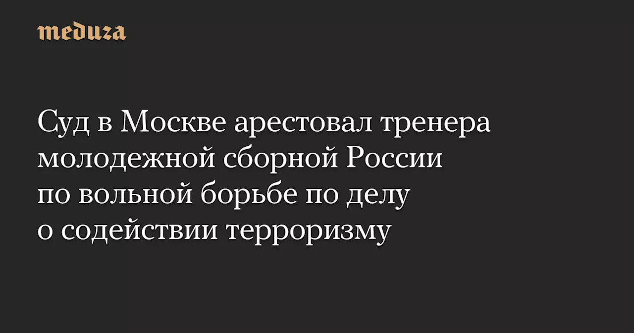 Суд в Москве арестовал тренера молодежной сборной России по вольной борьбе по делу о содействии терроризму — Meduza