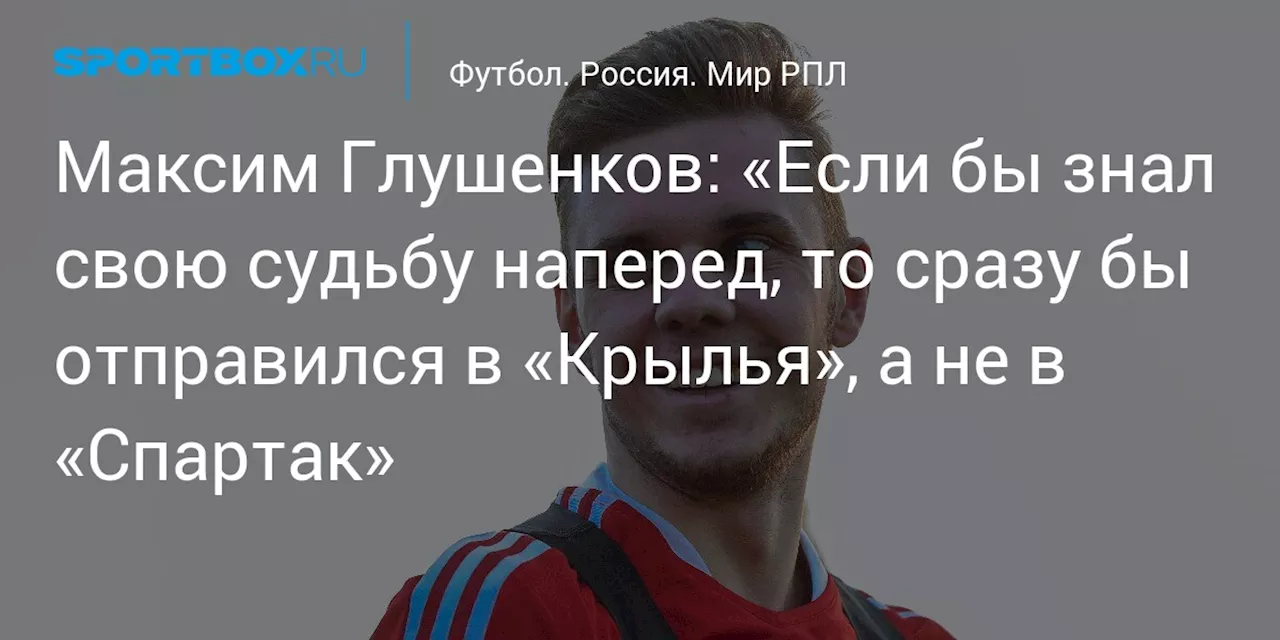 Максим Глушенков: «Если бы знал свою судьбу наперед, то сразу бы отправился в «Крылья», а не в «Спартак»