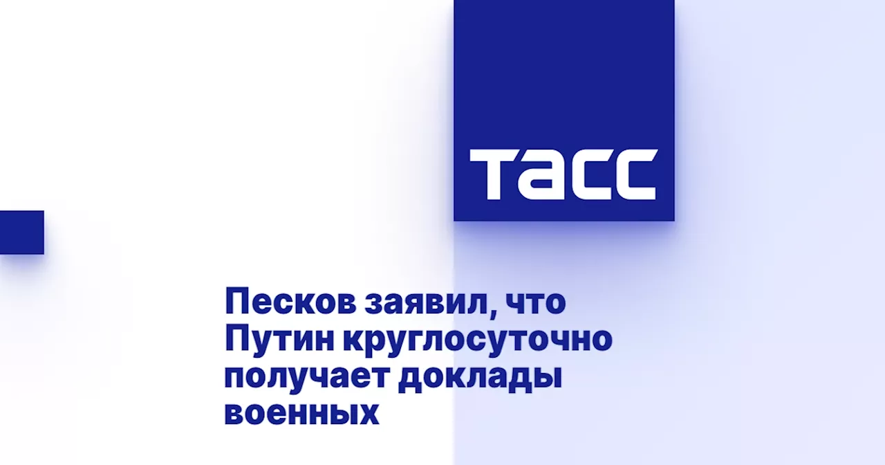 Песков заявил, что Путин круглосуточно получает доклады военных