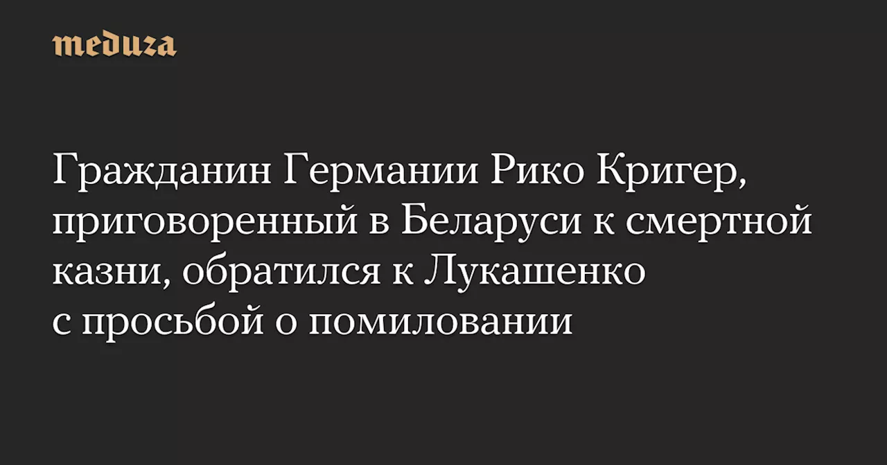 Гражданин Германии Рико Кригер, приговоренный в Беларуси к смертной казни, обратился к Лукашенко с просьбой о помиловании — Meduza