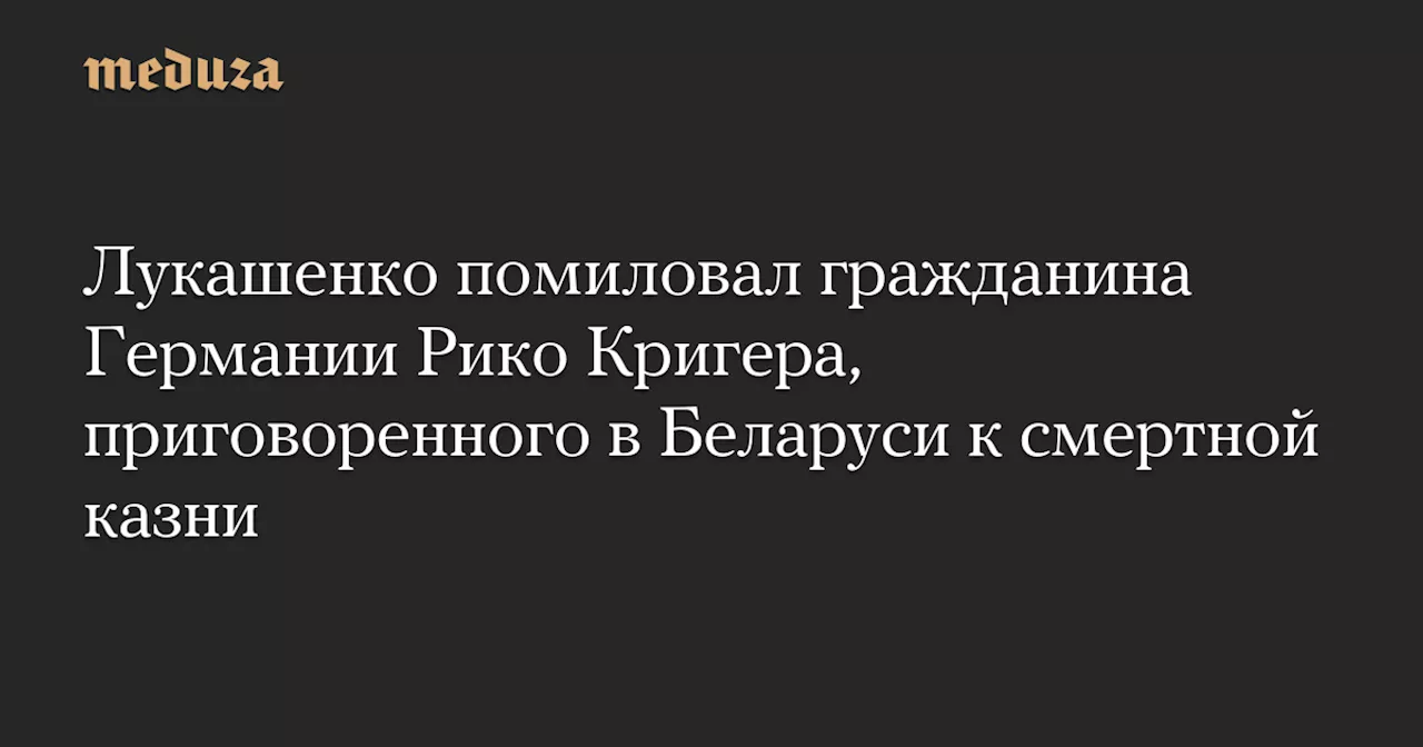 Лукашенко помиловал гражданина Германии Рико Кригера, приговоренного в Беларуси к смертной казни — Meduza