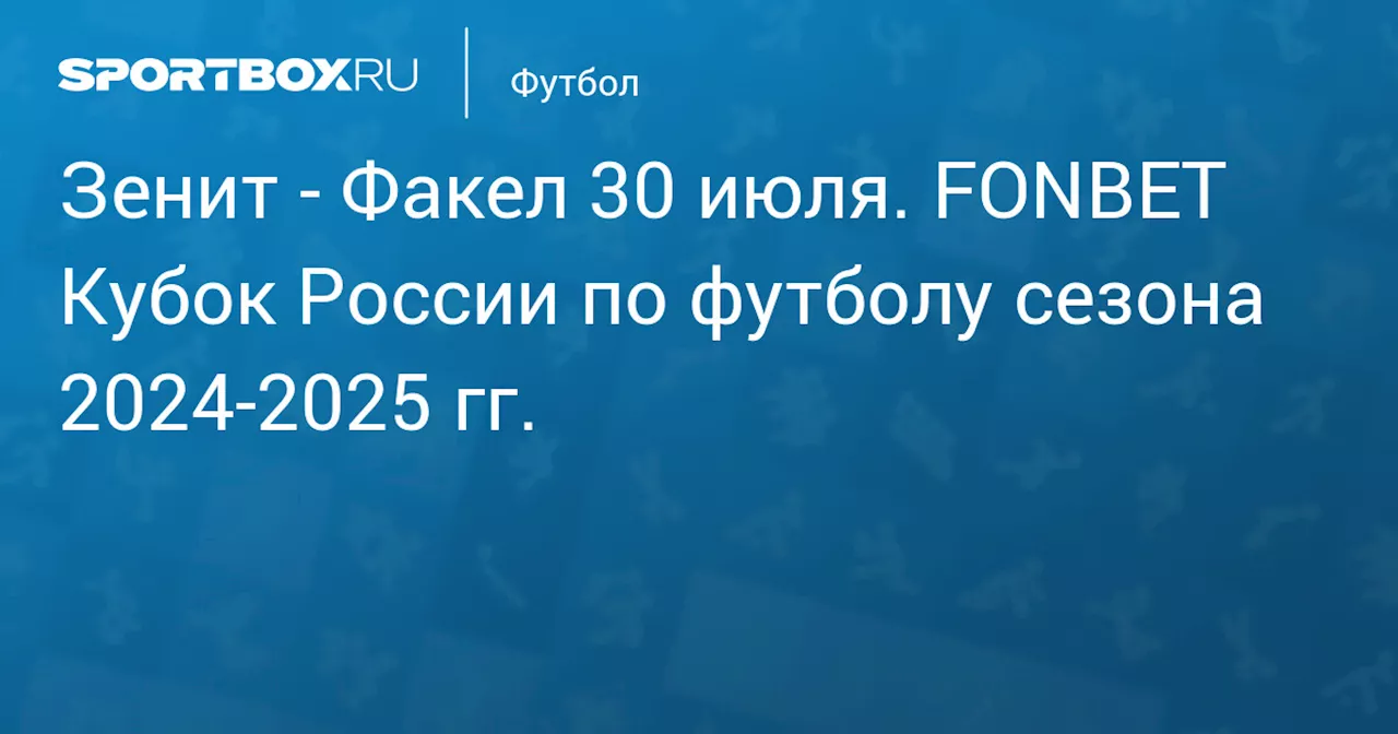  Факел 30 июля. FONBET Кубок России по футболу сезона 2024-2025 гг.. Протокол матча