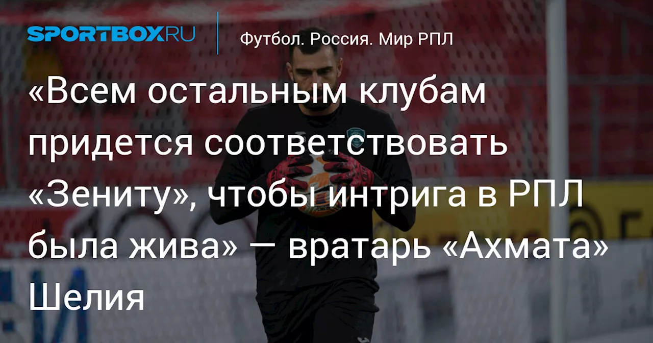 «Всем остальным клубам придется соответствовать «Зениту», чтобы интрига в РПЛ была жива» — вратарь «Ахмата» Шелия