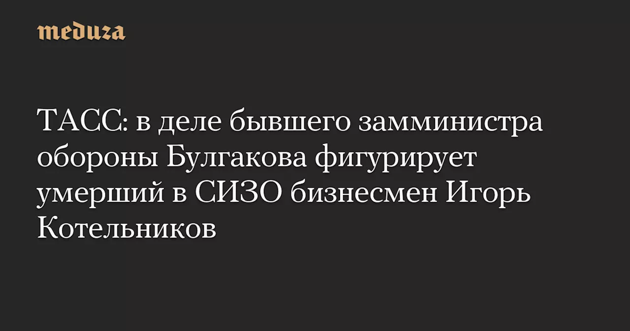 ТАСС: в деле бывшего замминистра обороны Булгакова фигурирует умерший в СИЗО бизнесмен Игорь Котельников — Meduza