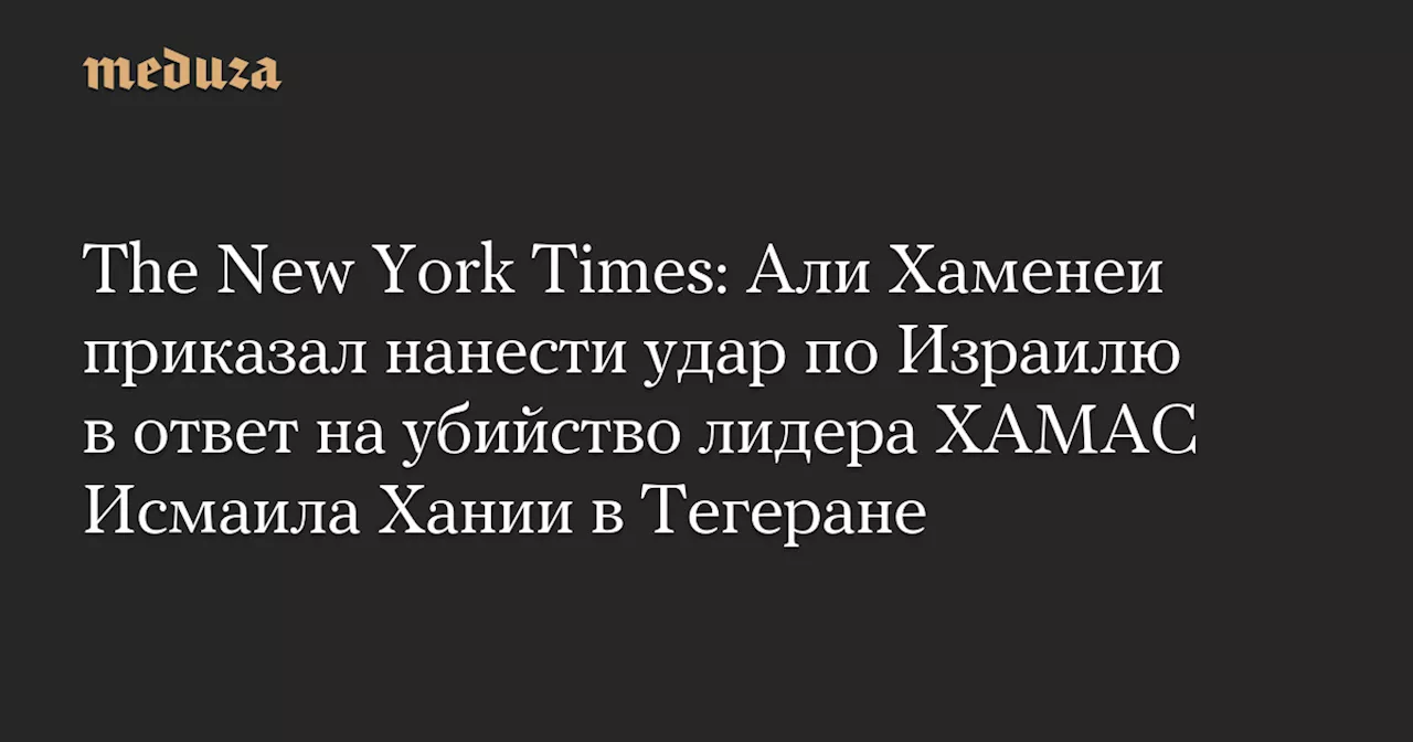 The New York Times: Али Хаменеи приказал нанести удар по Израилю в ответ на убийство лидера ХАМАС Исмаила Хании в Тегеране — Meduza