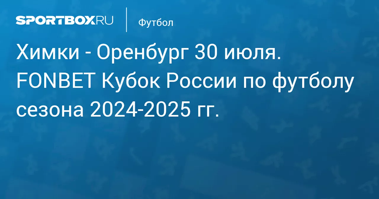 Оренбург 31 июля. FONBET Кубок России по футболу сезона 2024-2025 гг.. Протокол матча