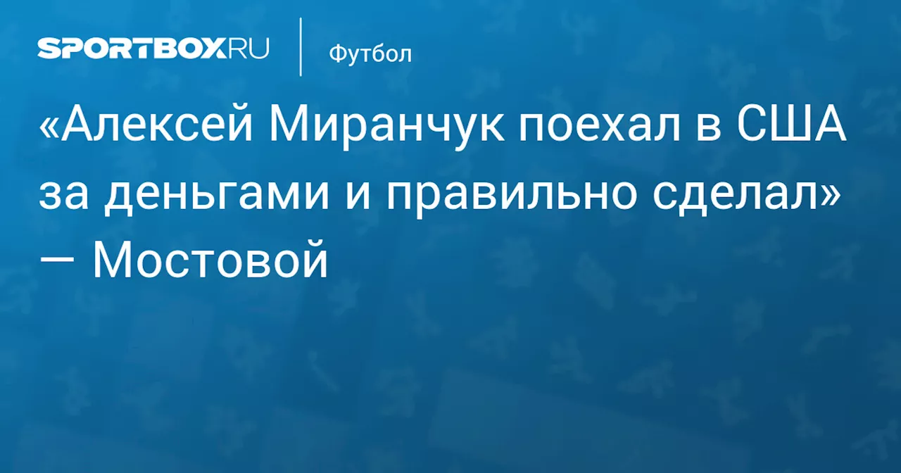 «Алексей Миранчук поехал в США за деньгами и правильно сделал» — Мостовой