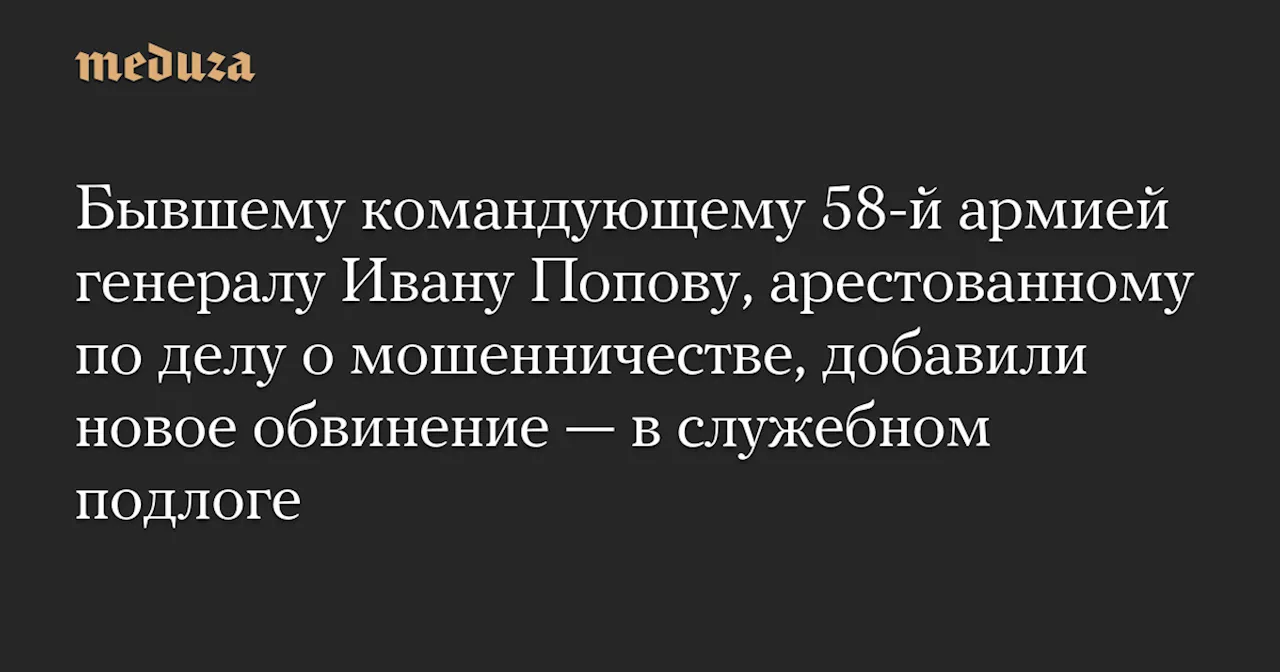 Бывшему командующему 58-й армией генералу Ивану Попову, арестованному по делу о мошенничестве, добавили новое обвинение — в служебном подлоге — Meduza