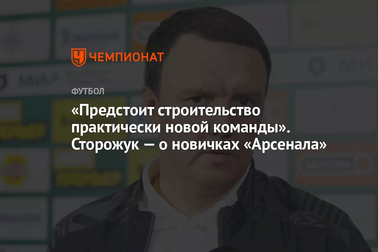 «Предстоит строительство практически новой команды». Сторожук — о новичках «Арсенала»