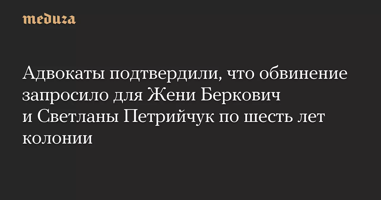 Адвокаты подтвердили, что обвинение запросило для Жени Беркович и Светланы Петрийчук по шесть лет колонии — Meduza