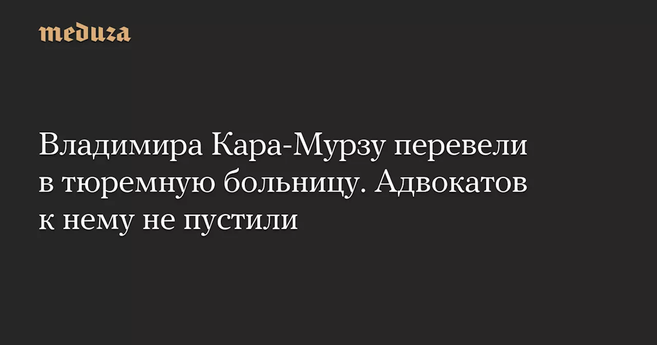 Владимира Кара-Мурзу перевели в тюремную больницу. Адвокатов к нему не пустили — Meduza