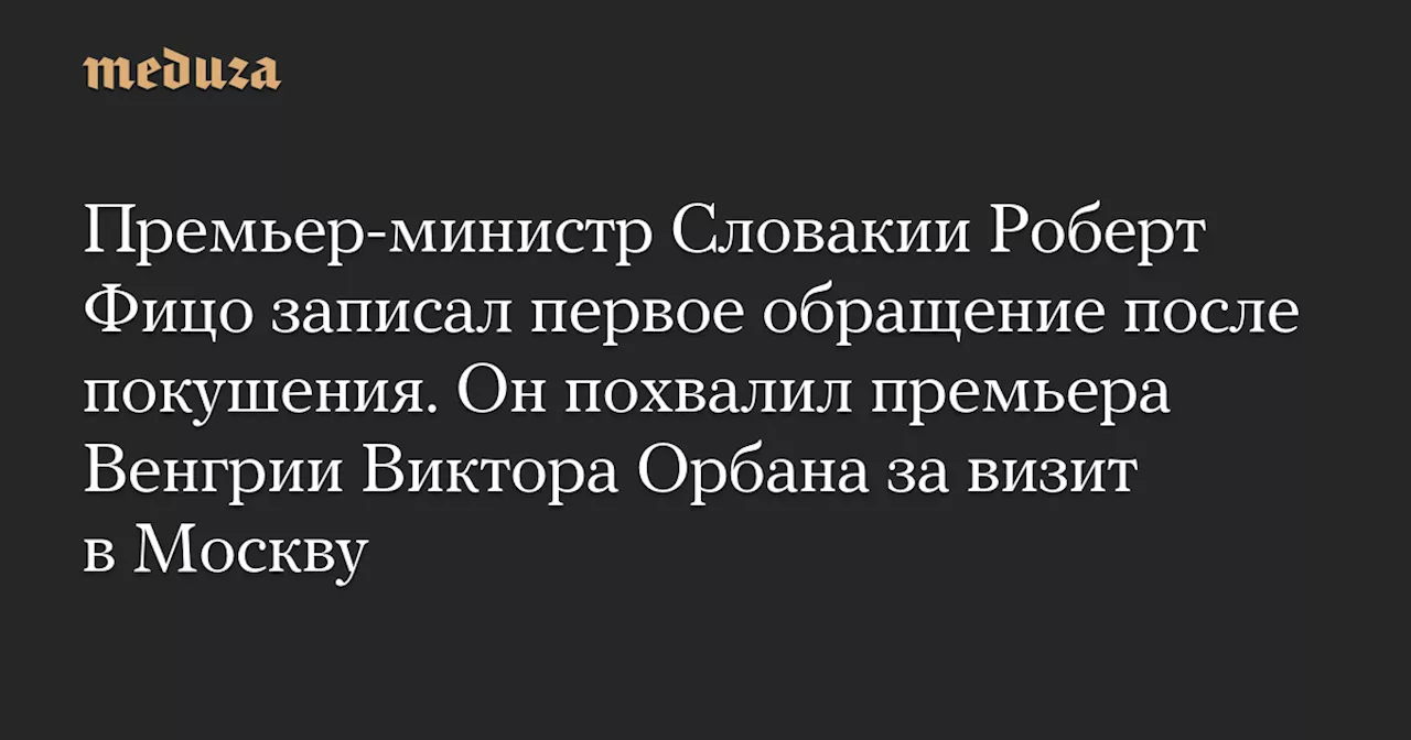 Премьер-министр Словакии Роберт Фицо записал первое обращение после покушения. Он похвалил премьера Венгрии Виктора Орбана за визит в Москву — Meduza