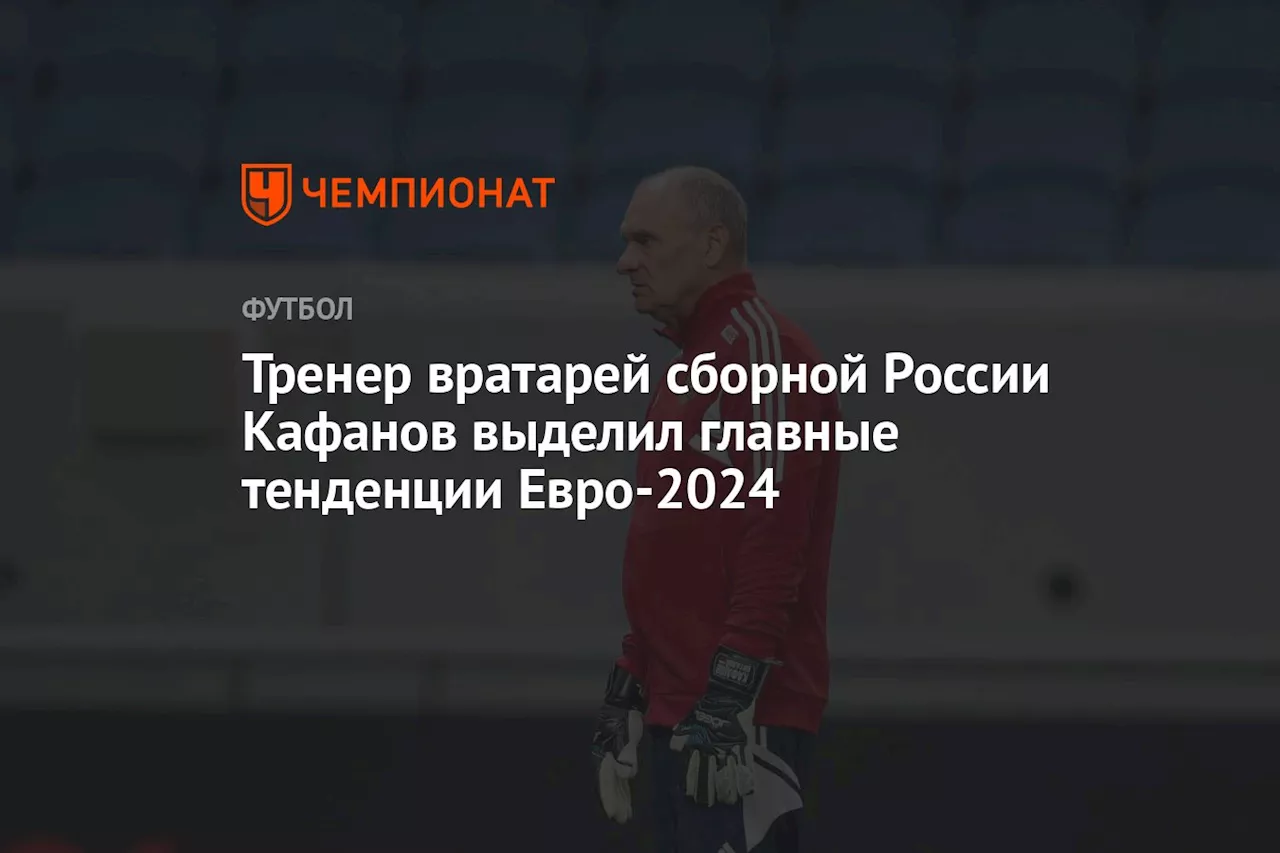 Тренер вратарей сборной России Кафанов выделил главные тенденции Евро-2024