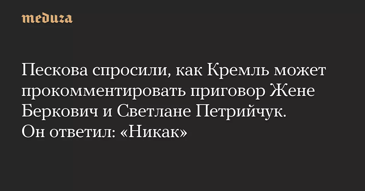 Пескова спросили, как Кремль может прокомментировать приговор Жене Беркович и Светлане Петрийчук. Он ответил: «Никак» — Meduza