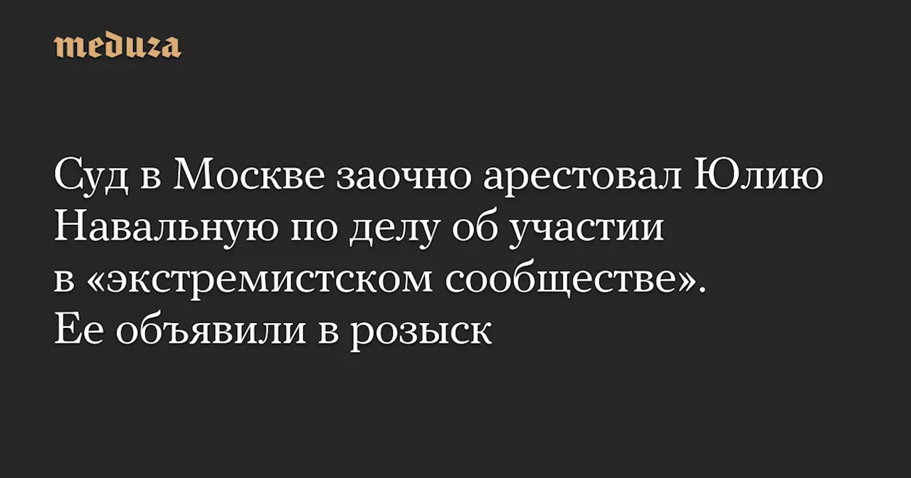 Суд в Москве заочно арестовал Юлию Навальную по делу об участии в «экстремистском сообществе». Ее объявили в розыск — Meduza