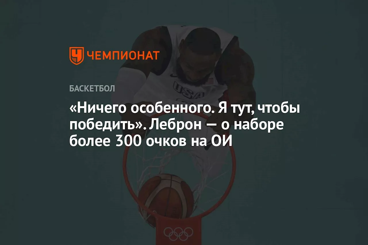 «Ничего особенного. Я тут, чтобы победить». Леброн — о наборе более 300 очков на ОИ