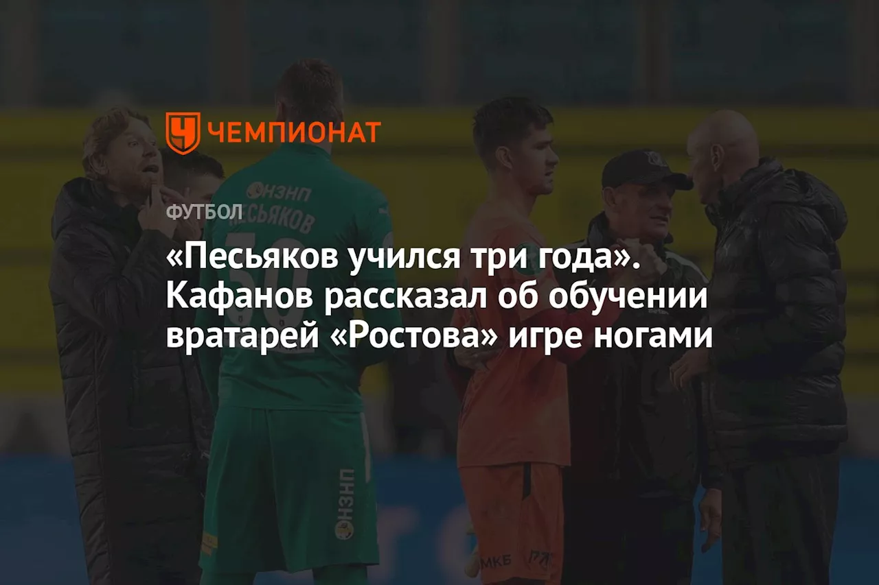 «Песьяков учился три года». Кафанов рассказал об обучении вратарей «Ростова» игре ногами