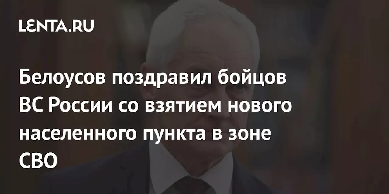 Белоусов поздравил бойцов ВС России со взятием нового населенного пункта в зоне СВО