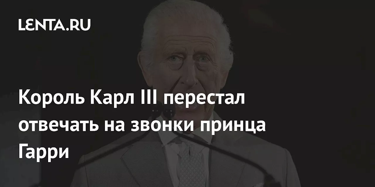 Король Карл III перестал отвечать на звонки принца Гарри