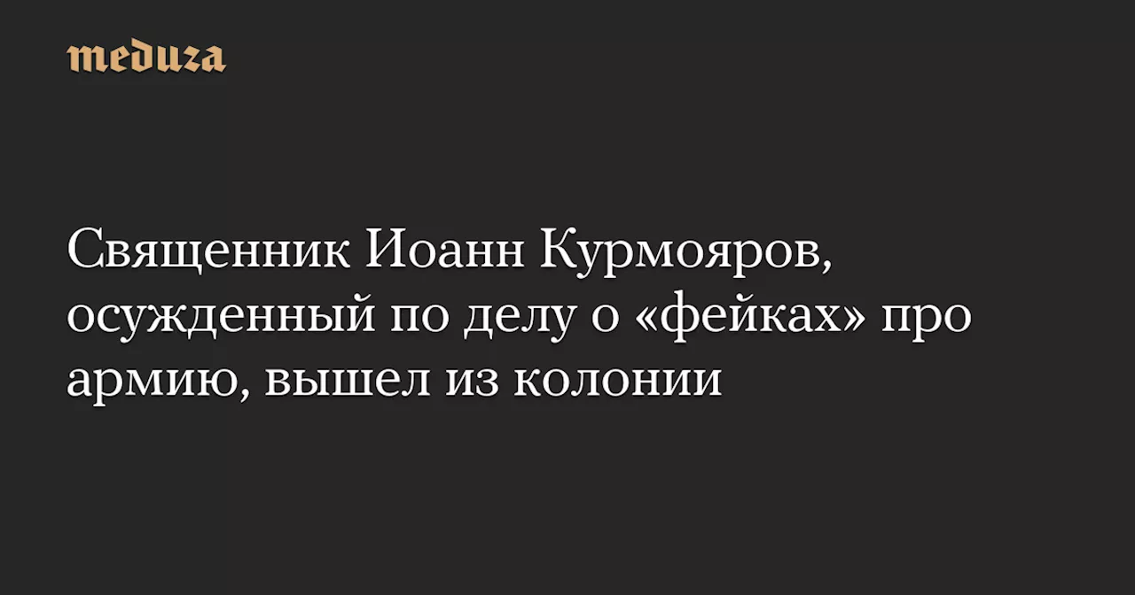 Священник Иоанн Курмояров, осужденный по делу о «фейках» про армию, вышел из колонии — Meduza