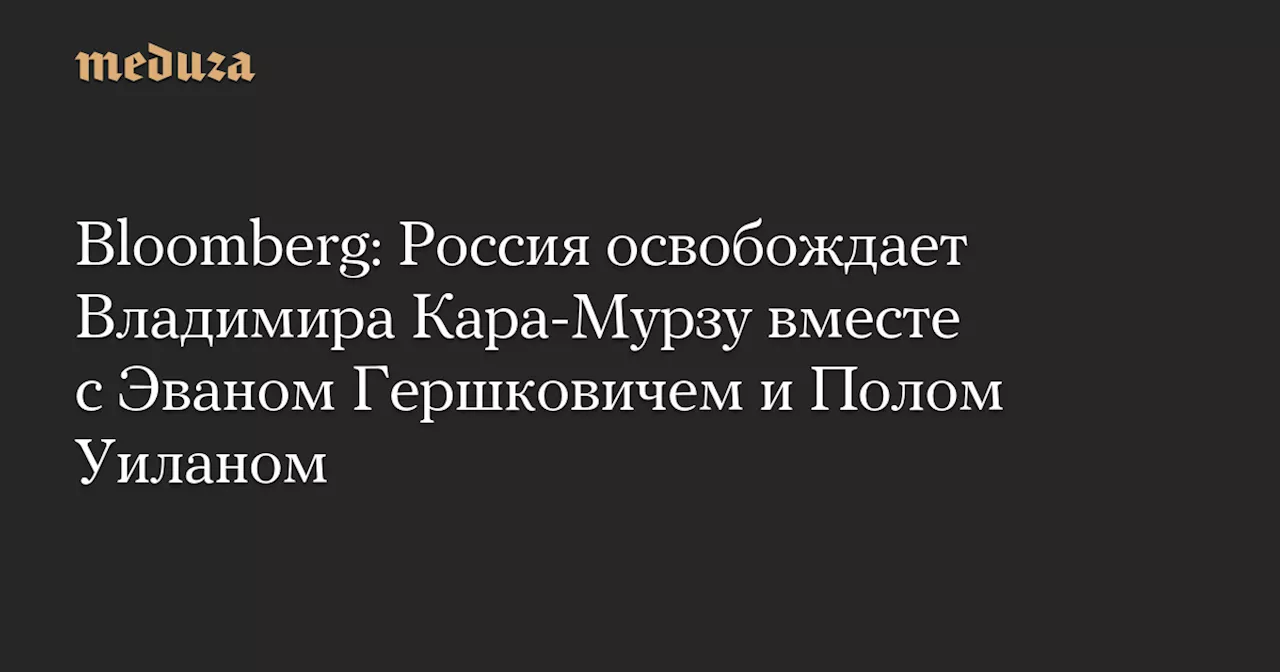 Bloomberg: Россия освобождает Владимира Кара-Мурзу вместе с Эваном Гершковичем и Полом Уиланом — Meduza