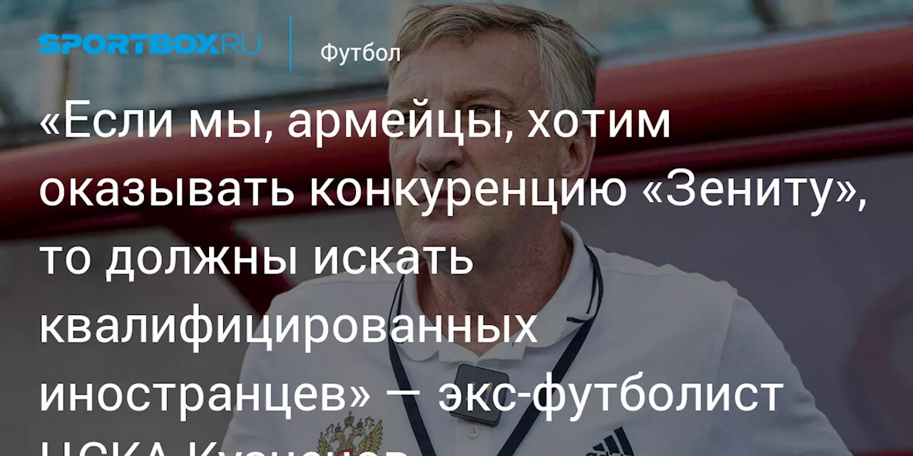 «Если мы, армейцы, хотим оказывать конкуренцию «Зениту», то должны искать квалифицированных иностранцев» — экс‑футболист ЦСКА Кузнецов