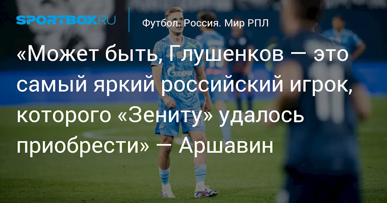 «Может быть, Глушенков — это самый яркий российский игрок, которого «Зениту» удалось приобрести» — Аршавин