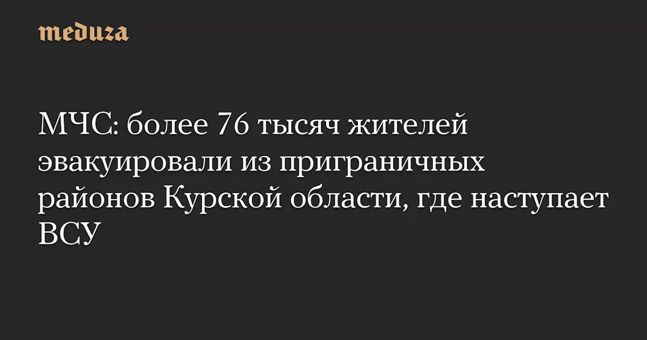 МЧС: более 76 тысяч жителей эвакуировали из приграничных районов Курской области, где наступает ВСУ — Meduza