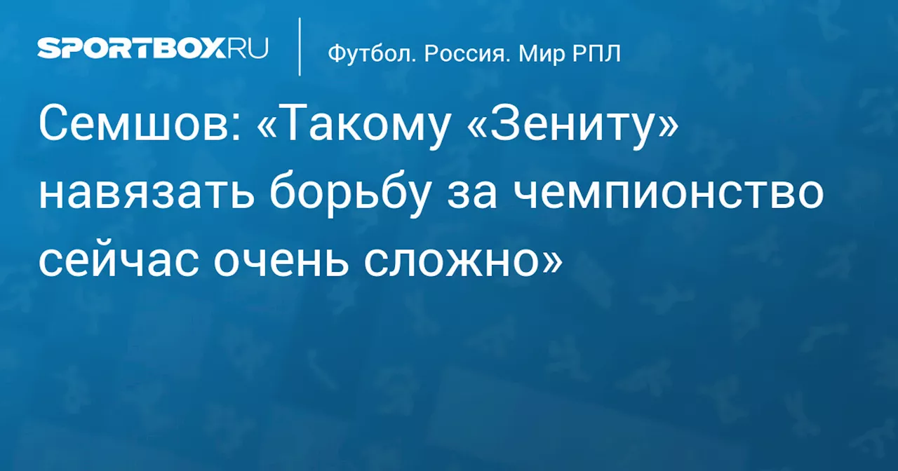 Семшов: «Такому «Зениту» навязать борьбу за чемпионство сейчас очень сложно»