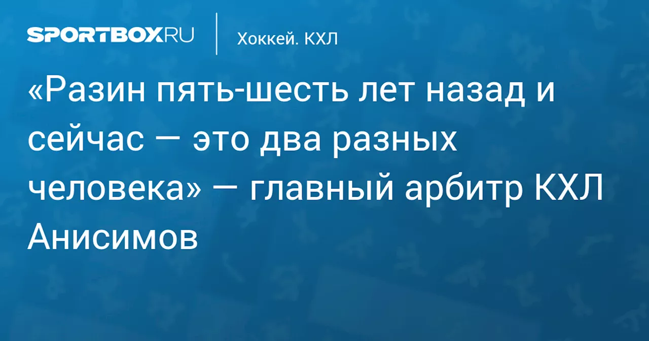 «Разин пять‑шесть лет назад и сейчас — это два разных человека» — главный арбитр КХЛ Анисимов