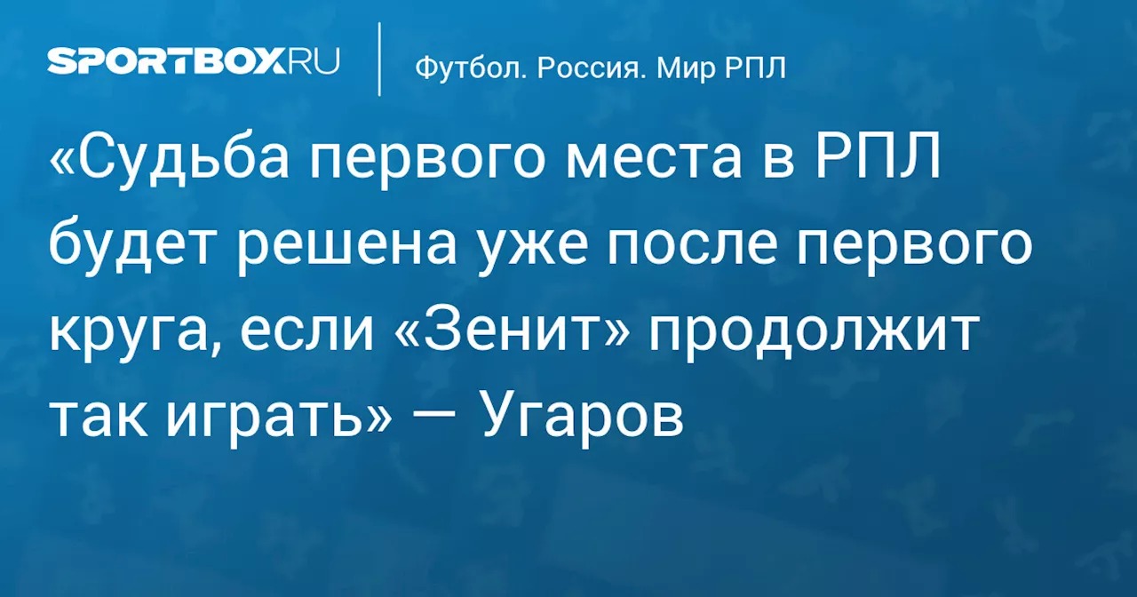 «Судьба первого места в РПЛ будет решена уже после первого круга, если «Зенит» продолжит так играть» — Угаров