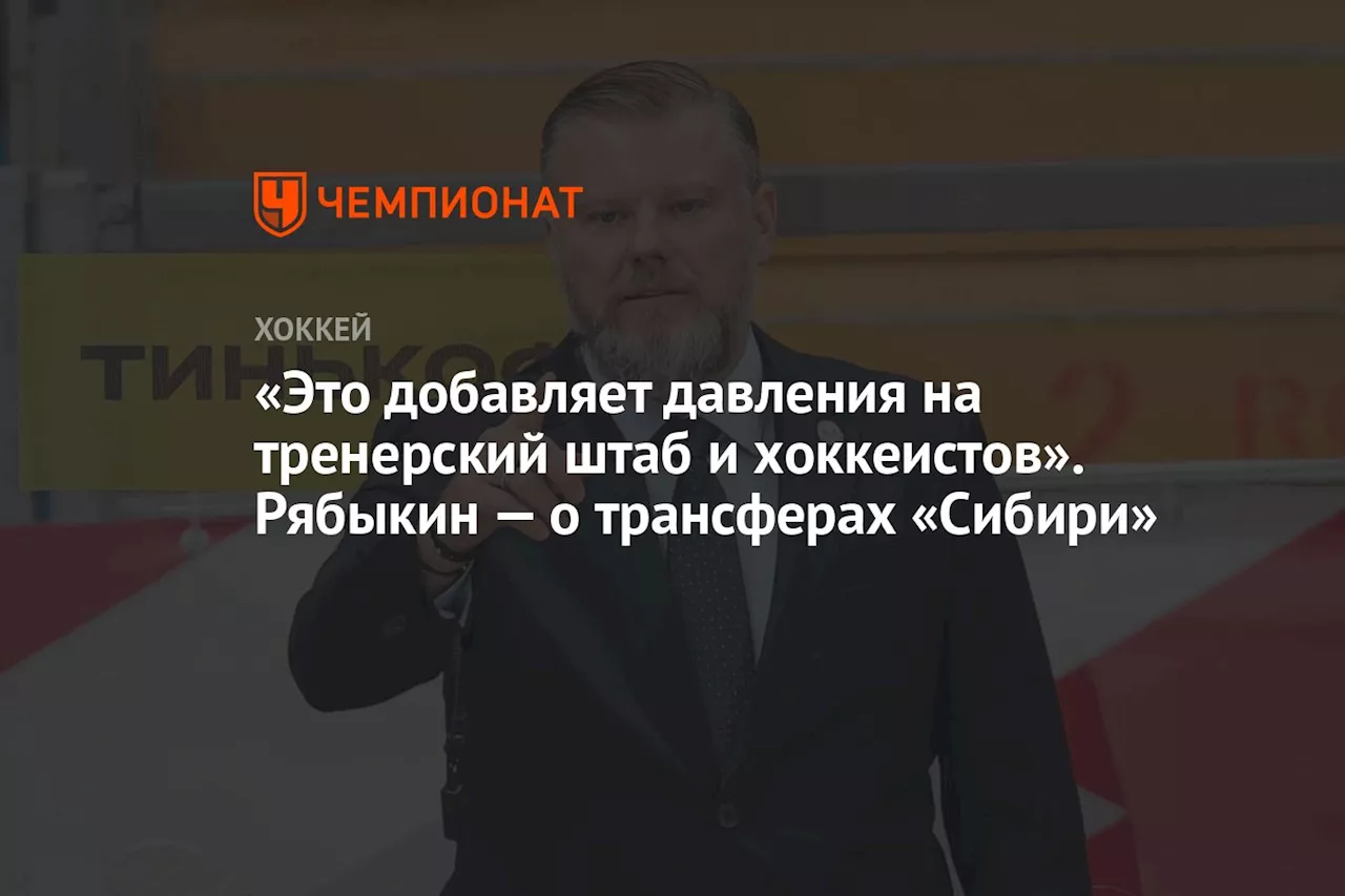 «Это добавляет давления на тренерский штаб и хоккеистов». Рябыкин — о трансферах «Сибири»