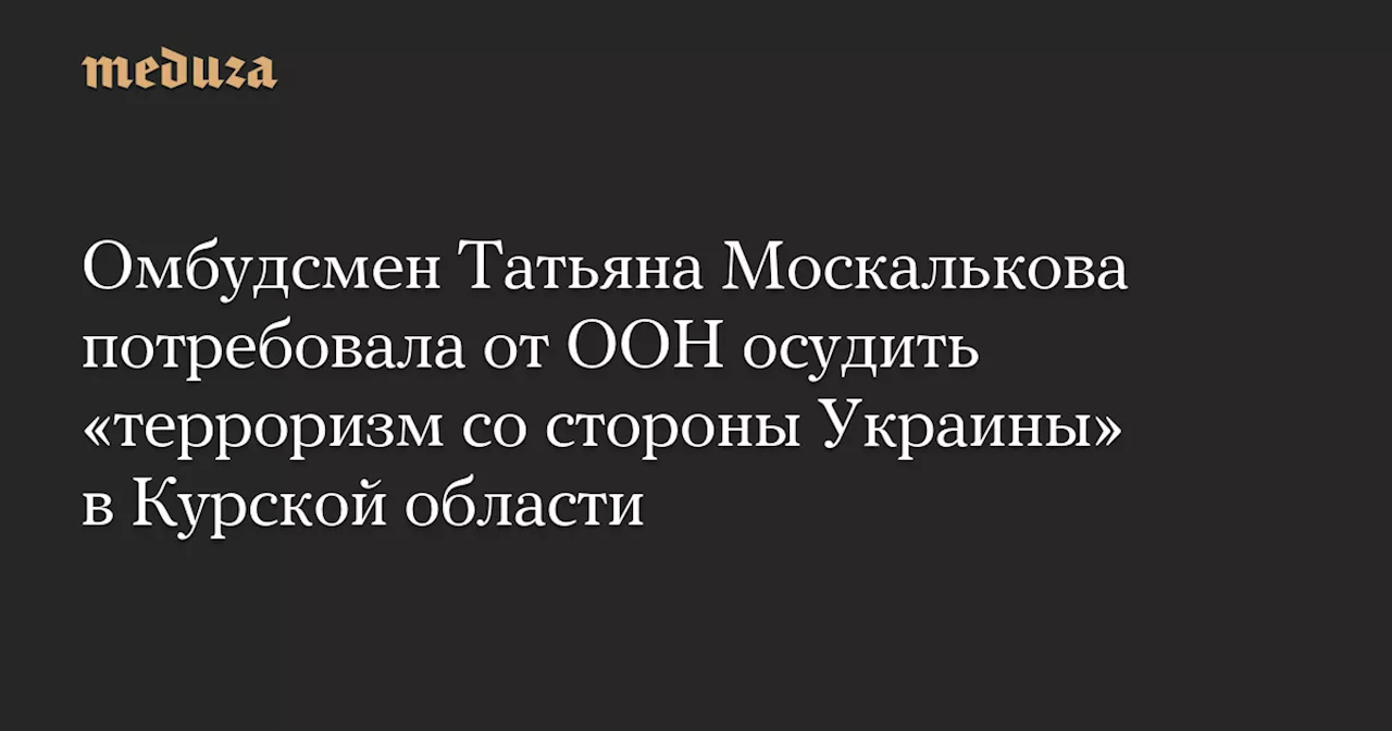 Омбудсмен Татьяна Москалькова потребовала от ООН осудить «терроризм со стороны Украины» в Курской области — Meduza