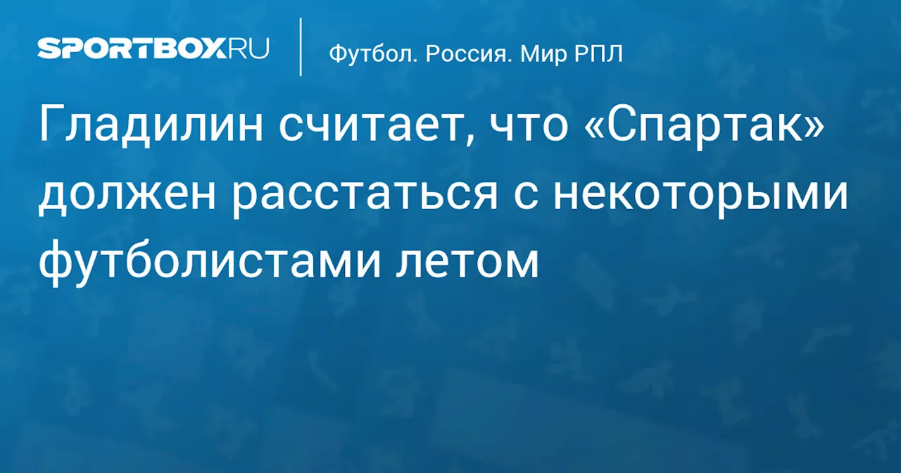 Гладилин считает, что «Спартак» должен расстаться с некоторыми футболистами летом