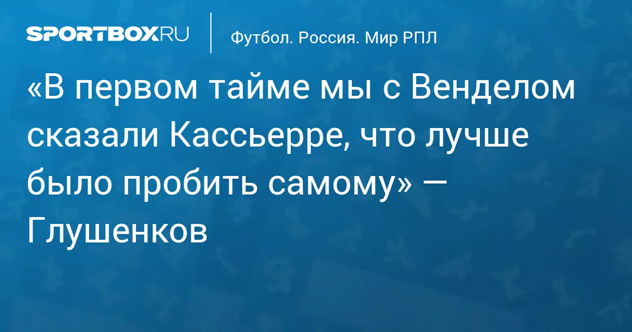 «В первом тайме мы с Венделом сказали Кассьерре, что лучше было пробить самому» — Глушенков