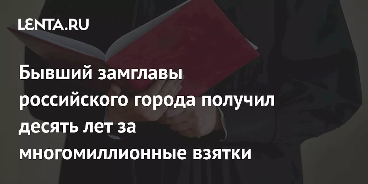 Бывший замглавы российского города получил десять лет за многомиллионные взятки